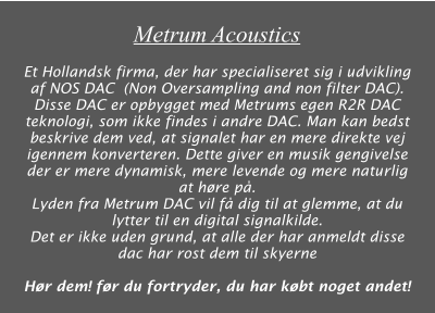 Metrum Acoustics  Et Hollandsk firma, der har specialiseret sig i udvikling af NOS DAC  (Non Oversampling and non filter DAC). Disse DAC er opbygget med Metrums egen R2R DAC teknologi, som ikke findes i andre DAC. Man kan bedst beskrive dem ved, at signalet har en mere direkte vej igennem konverteren. Dette giver en musik gengivelse der er mere dynamisk, mere levende og mere naturlig at høre på. Lyden fra Metrum DAC vil få dig til at glemme, at du lytter til en digital signalkilde. Det er ikke uden grund, at alle der har anmeldt disse dac har rost dem til skyerne  Hør dem! før du fortryder, du har købt noget andet!